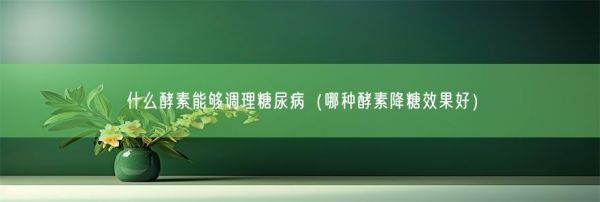 什么酵素能夠調(diào)理糖尿?。姆N酵素降糖效果好）(圖1)