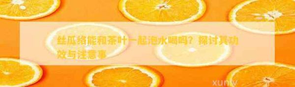 丝瓜络能和茶叶一起泡水喝吗？探讨其功效与注意事