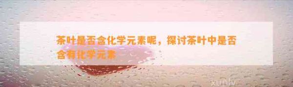 茶叶是否含化学元素呢，探讨茶叶中是否含有化学元素