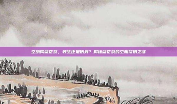 空腹喝菊花茶，養(yǎng)生還是傷身？揭秘菊花茶的空腹飲用之謎