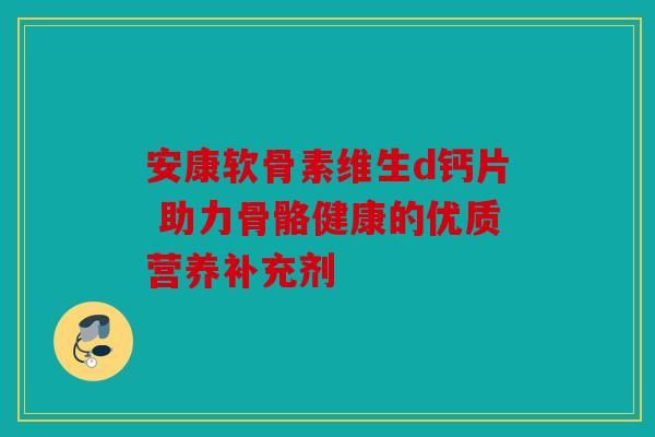 安康软骨素维生d钙片 助力骨骼健康的优质营养补充剂