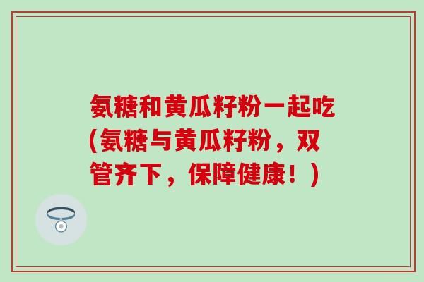 氨糖和黄瓜籽粉一起吃(氨糖与黄瓜籽粉，双管齐下，保障健康！)