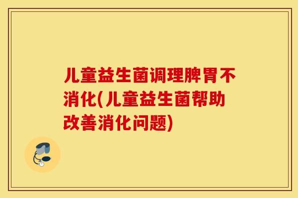 儿童益生菌调理脾胃不消化(儿童益生菌帮助改善消化问题)