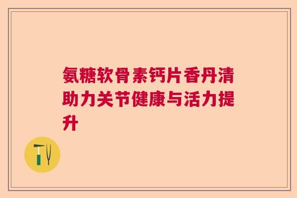 氨糖軟骨素鈣片香丹清助力關(guān)節(jié)健康與活力提升