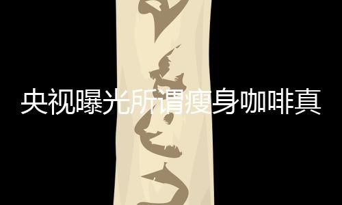央視曝光所謂瘦身咖啡真相，揭開健康減肥的真相迷霧