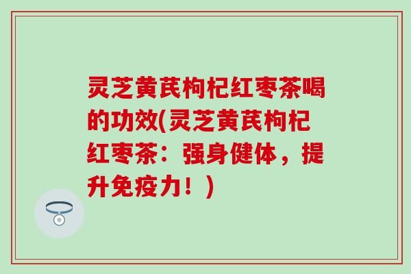 灵芝黄芪枸杞红枣茶喝的功效(灵芝黄芪枸杞红枣茶：强身健体，提升免疫力！)