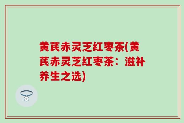 黄芪赤灵芝红枣茶(黄芪赤灵芝红枣茶：滋补养生之选)
