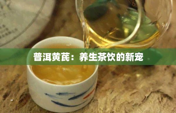 普洱黄芪：养生茶饮的新宠