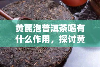 黄芪泡普洱茶喝有什么作用，探讨黄芪泡普洱茶的神奇功效，让你健又美丽！