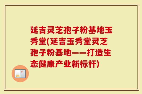 延吉灵芝孢子粉基地玉秀堂(延吉玉秀堂灵芝孢子粉基地——打造生态健康产业新标杆)