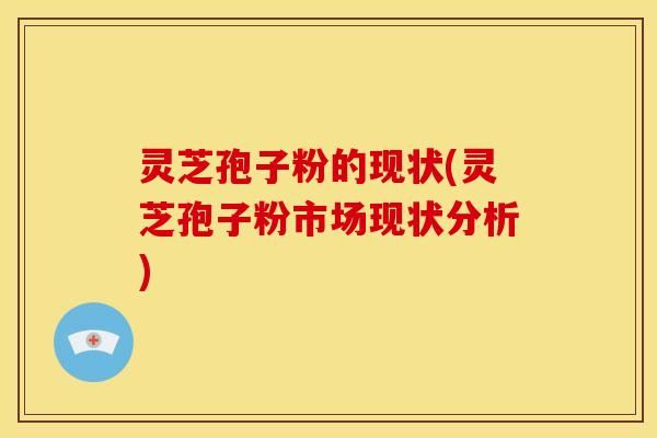 灵芝孢子粉的现状(灵芝孢子粉市场现状分析)