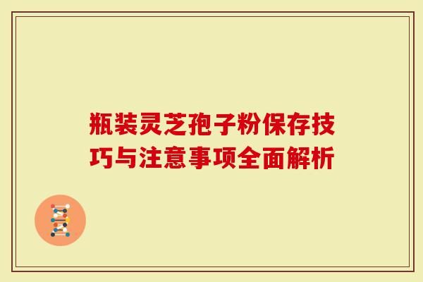 瓶装灵芝孢子粉保存技巧与注意事项全面解析-第1张图片-灵芝大师