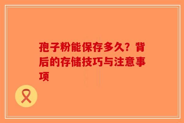 孢子粉能保存多久？背后的存储技巧与注意事项