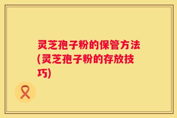 灵芝孢子粉的保管方法(灵芝孢子粉的存放技巧)