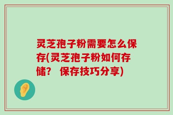 灵芝孢子粉需要怎么保存(灵芝孢子粉如何存储？ 保存技巧分享)