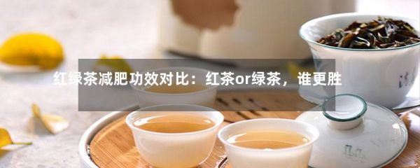 红绿茶减肥功效对比：红茶or绿茶，谁更胜一筹？-第1张-绿茶-凤凰单丛茶网