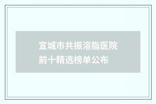 宣城市共振溶脂医院前十精选榜单公布