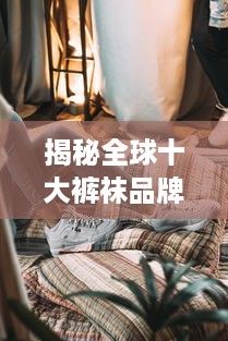 揭秘全球十大裤袜品牌，品质、舒适与时尚的完美结合