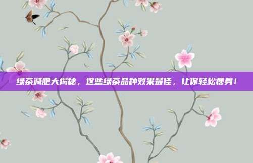 綠茶減肥大揭秘，這些綠茶品種效果最佳，讓你輕松瘦身！