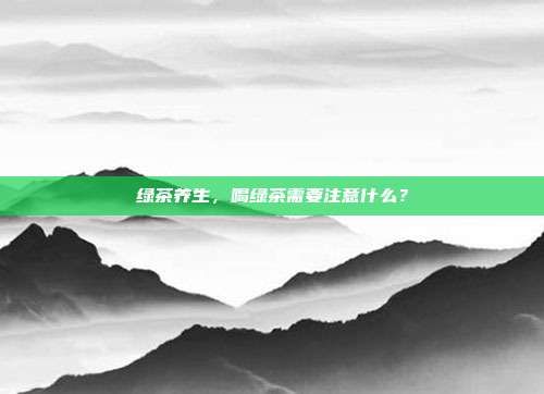 绿茶养生，喝绿茶需要注意什么？