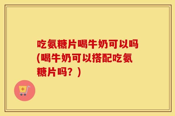 吃氨糖片喝牛奶可以吗(喝牛奶可以搭配吃氨糖片吗？)