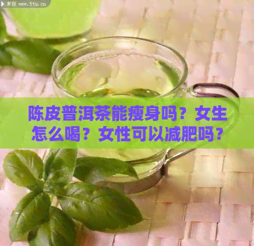 陈皮普洱茶能瘦身吗？女生怎么喝？女性可以减肥吗？喝几盒能见效？