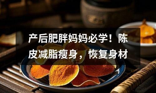 产后肥胖妈妈必学！陈皮减脂瘦身，恢复身材