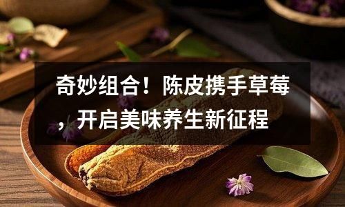 奇妙组合！陈皮携手草莓，开启美味养生新征程