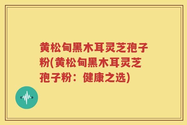 黄松甸黑木耳灵芝孢子粉(黄松甸黑木耳灵芝孢子粉：健康之选)-第1张图片-灵芝知识网