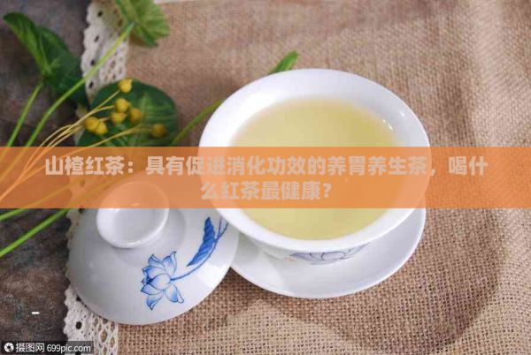 山楂红茶：具有促进消化功效的养胃养生茶，喝什么红茶最健康？