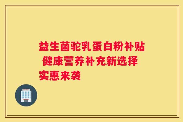 益生菌驼乳蛋白粉补贴 健康营养补充新选择实惠来袭