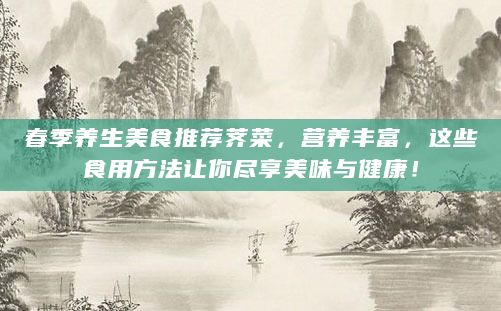 春季養(yǎng)生美食推薦薺菜，營(yíng)養(yǎng)豐富，這些食用方法讓你盡享美味與健康！