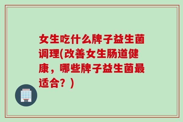 女生吃什么牌子益生菌调理(改善女生肠道健康，哪些牌子益生菌适合？)