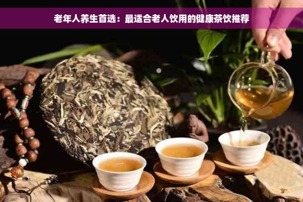 老年人养生首选：最适合老人饮用的健康茶饮推荐