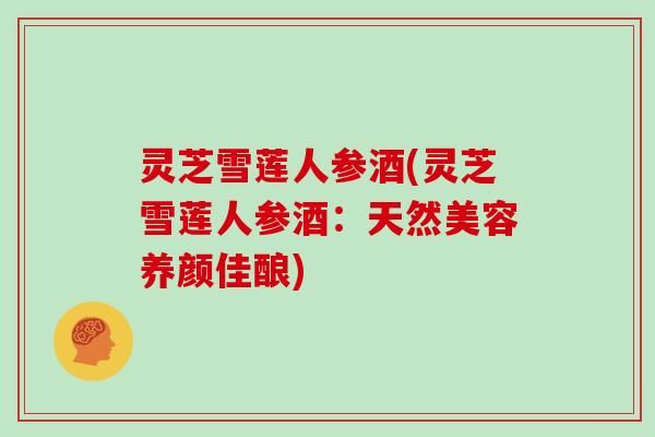 靈芝雪蓮人參酒(靈芝雪蓮人參酒：天然美容養(yǎng)顏佳釀)