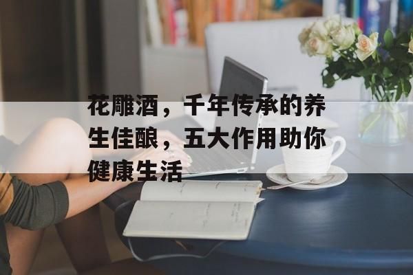 花雕酒，千年傳承的養(yǎng)生佳釀，五大作用助你健康生活