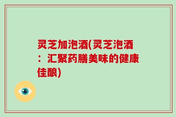 靈芝加泡酒(靈芝泡酒：匯聚藥膳美味的健康佳釀)