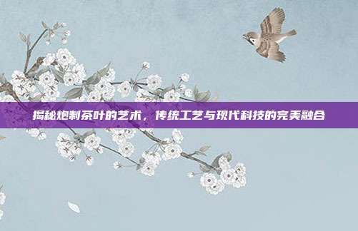 揭秘炮制茶葉的藝術,傳統(tǒng)工藝與現(xiàn)代科技的完美融合