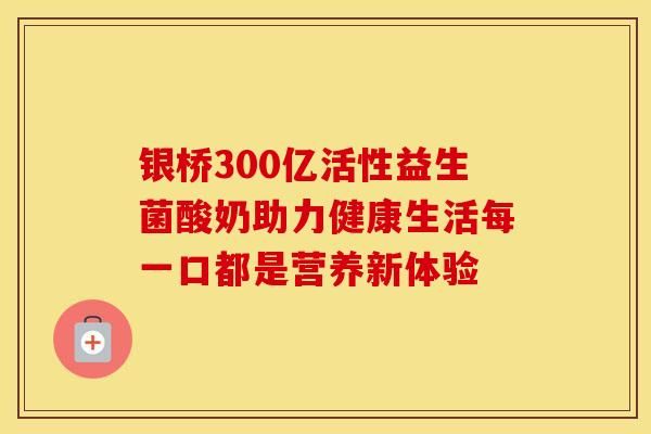 银桥300亿活性益生菌酸奶助力健康生活每一口都是营养新体验