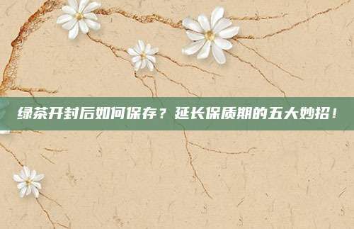 綠茶開封后如何保存？延長(zhǎng)保質(zhì)期的五大妙招！