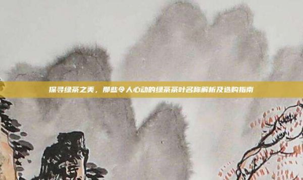探尋綠茶之美,那些令人心動的綠茶茶葉名稱解析及選購指南