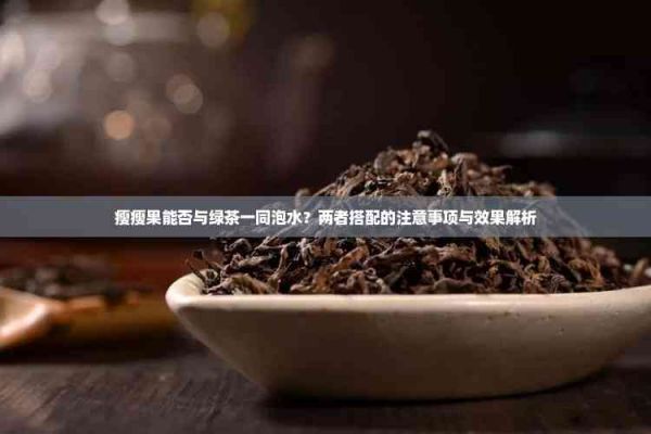 瘦瘦果能否與綠茶一同泡水？?jī)烧叽钆涞淖⒁馐马?xiàng)與效果解析