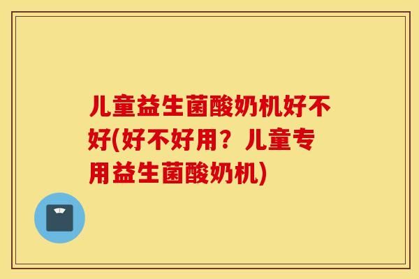 儿童益生菌酸奶机好不好(好不好用？儿童专用益生菌酸奶机)