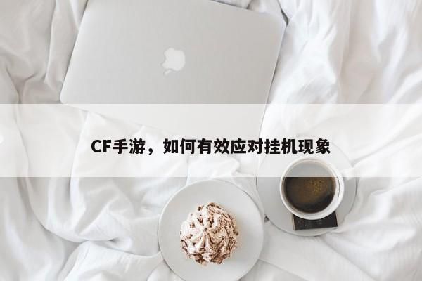 穿越火線手游，揭秘有效對抗掛機(jī)的策略與方法