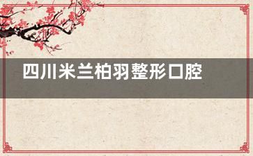 四川米兰柏羽整形口腔医院：探索收费标准、服务项目与客户反馈的真实关系！附价格表！