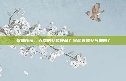 玫瑰花茶，天然的补血良品？它能有效补气血吗？