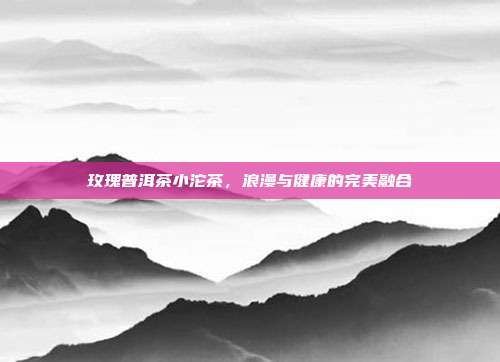 玫瑰普洱茶小沱茶，浪漫与健康的完美融合