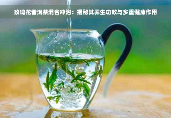 玫瑰花普洱茶混合冲泡：揭秘其养生功效与多重健康作用