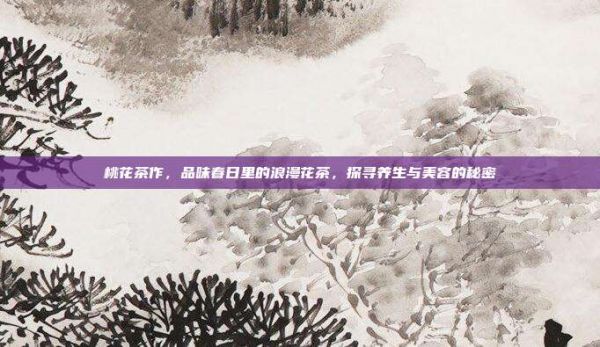 桃花茶作，品味春日里的浪漫花茶，探尋養(yǎng)生與美容的秘密