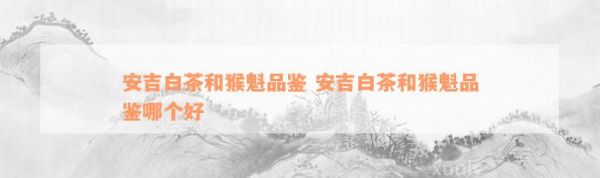 安吉白茶和猴魁品鑒 安吉白茶和猴魁品鑒哪個(gè)好